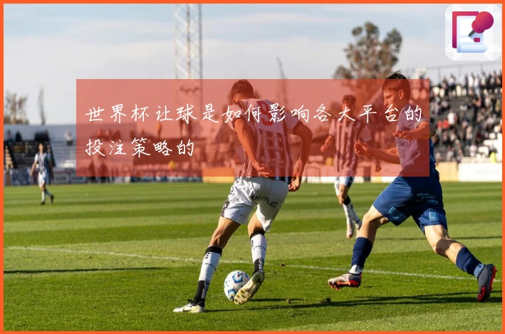 世界杯让球是如何影响各大平台的投注策略的
