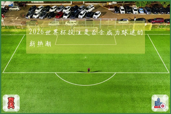2026世界杯投注是否会成为球迷的新热潮