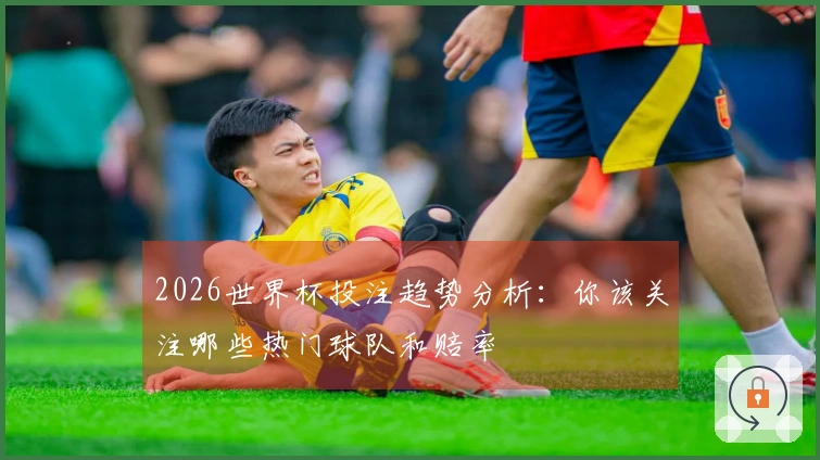 2026世界杯投注趋势分析：你该关注哪些热门球队和赔率
