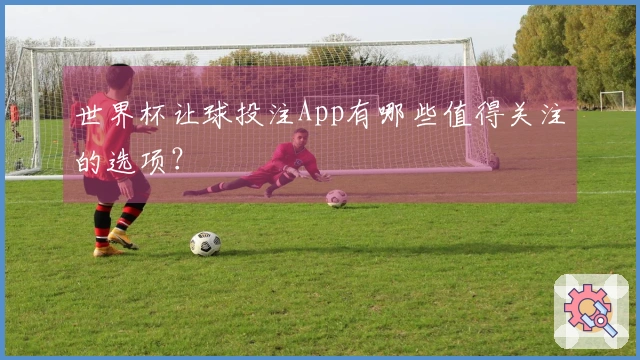 世界杯让球投注App有哪些值得关注的选项？